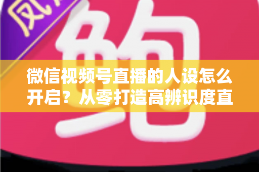 微信视频号直播的人设怎么开启?从零打造高辨识度直播人设的五步实操指南 微信视频号直播的人设怎么开启?从零打造高辨识度直播人设的五步实操指南