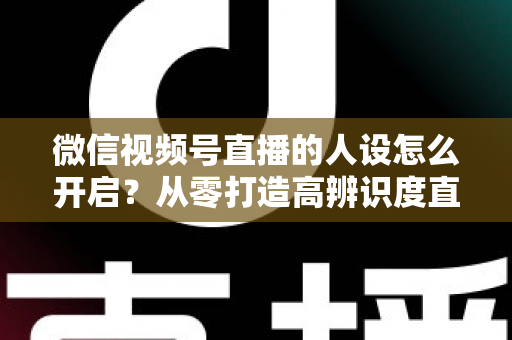 微信视频号直播的人设怎么开启?从零打造高辨识度直播人设的五步实操指南 微信视频号直播的人设怎么开启?从零打造高辨识度直播人设的五步实操指南