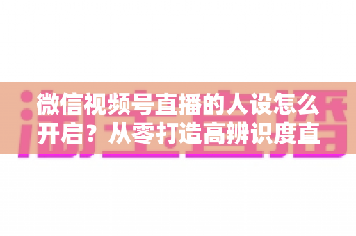微信视频号直播的人设怎么开启?从零打造高辨识度直播人设的五步实操指南 微信视频号直播的人设怎么开启?从零打造高辨识度直播人设的五步实操指南