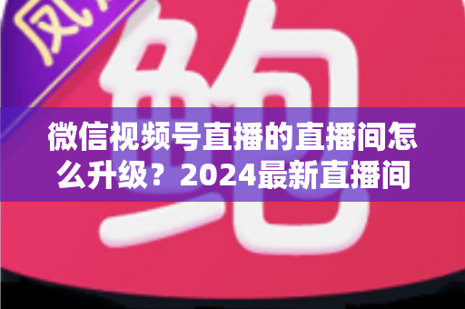 微信视频号直播的直播间怎么升级?2024最新直播间升级攻略与运营技巧全解析 微信视频号直播的直播间怎么升级?2024最新直播间升级攻略与运营技巧全解析