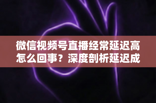 微信视频号直播经常延迟高怎么回事？深度剖析延迟成因与高效解决指南