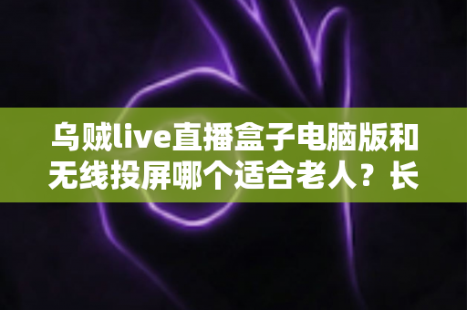 乌贼live直播盒子电脑版和无线投屏哪个适合老人？长辈居家观影方案深度对比与实用选购指南
