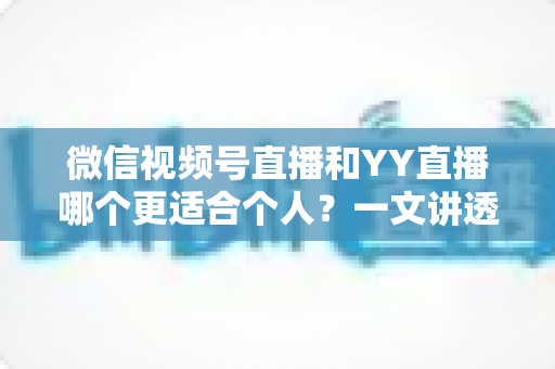 微信视频号直播和YY直播哪个更适合个人？一文讲透平台选择、变现路径与成长策略