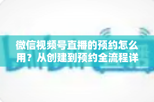 微信视频号直播的预约怎么用？从创建到预约全流程详解，助你轻松提升直播间人气