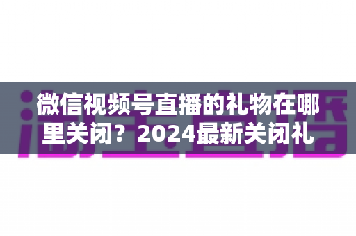 微信视频号直播的礼物在哪里关闭?2024最新关闭礼物功能详细教程与实用技巧 微信视频号直播的礼物在哪里关闭?2024最新关闭礼物功能详细教程与实用技巧