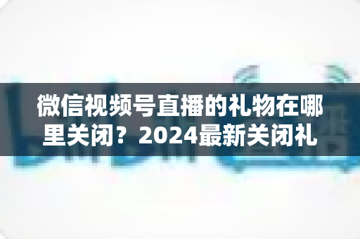 微信视频号直播的礼物在哪里关闭?2024最新关闭礼物功能详细教程与实用技巧 微信视频号直播的礼物在哪里关闭?2024最新关闭礼物功能详细教程与实用技巧