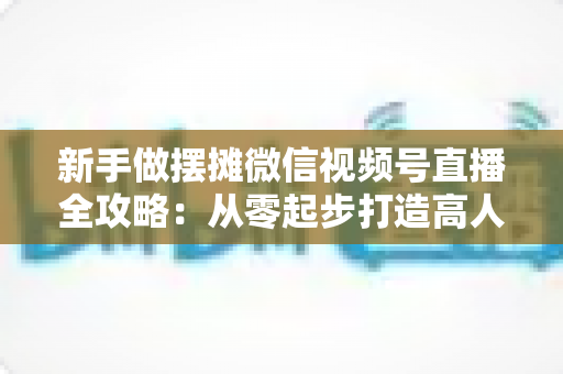 新手做摆摊微信视频号直播全攻略:从零起步打造高人气地摊直播间的实战指南 新手做摆摊微信视频号直播全攻略:从零起步打造高人气地摊直播间的实战指南