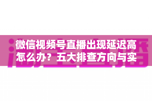 微信视频号直播出现延迟高怎么办？五大排查方向与实用优化技巧全解析