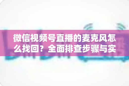 微信视频号直播的麦克风怎么找回？全面排查步骤与实用技巧一次讲清楚