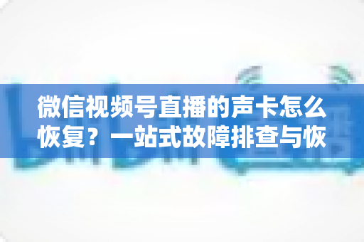 微信视频号直播的声卡怎么恢复？一站式故障排查与恢复实用指南