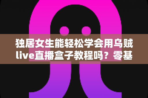 独居女生能轻松学会用乌贼live直播盒子教程吗？零基础上手指南与实用技巧全分享