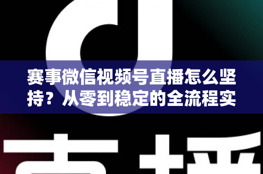 赛事微信视频号直播怎么坚持？从零到稳定的全流程实战指南