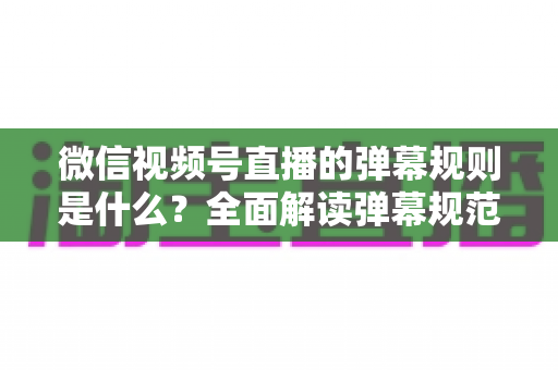 微信视频号直播的弹幕规则是什么？全面解读弹幕规范与互动玩法