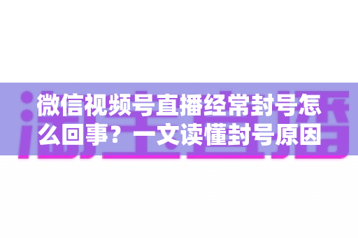 微信视频号直播经常封号怎么回事?一文读懂封号原因、申诉方法与避坑指南 微信视频号直播经常封号怎么回事?一文读懂封号原因、申诉方法与避坑指南