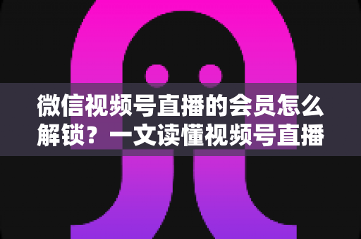 微信视频号直播的会员怎么解锁？一文读懂视频号直播会员解锁全流程与实用技巧