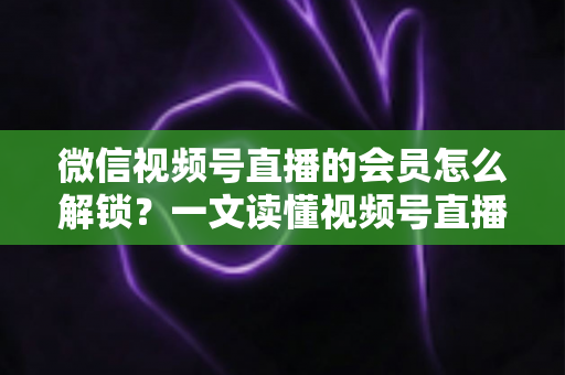 微信视频号直播的会员怎么解锁？一文读懂视频号直播会员解锁全流程与实用技巧