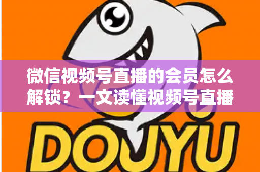 微信视频号直播的会员怎么解锁？一文读懂视频号直播会员解锁全流程与实用技巧
