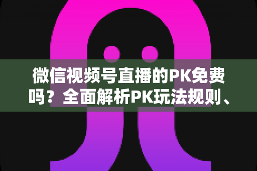 微信视频号直播的PK免费吗？全面解析PK玩法规则、费用明细与主播收益攻略