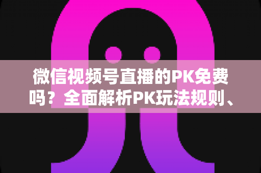 微信视频号直播的PK免费吗？全面解析PK玩法规则、费用明细与主播收益攻略