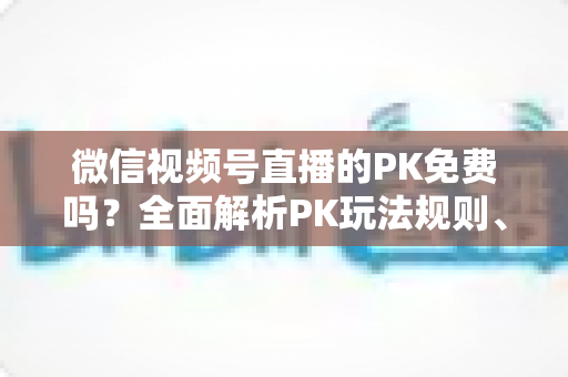 微信视频号直播的PK免费吗？全面解析PK玩法规则、费用明细与主播收益攻略