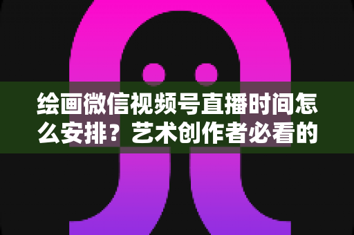 绘画微信视频号直播时间怎么安排？艺术创作者必看的最优时段规划全攻略