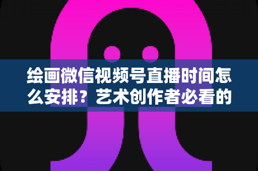 绘画微信视频号直播时间怎么安排？艺术创作者必看的最优时段规划全攻略