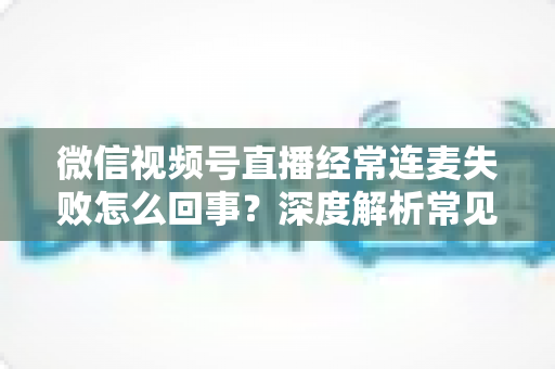 微信视频号直播经常连麦失败怎么回事？深度解析常见原因与实用解决方法