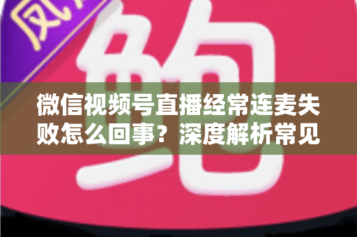 微信视频号直播经常连麦失败怎么回事？深度解析常见原因与实用解决方法