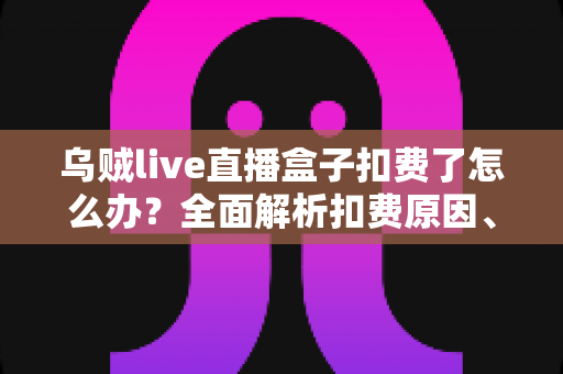 乌贼live直播盒子扣费了怎么办？全面解析扣费原因、退款流程与防骗指南