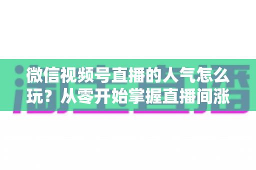 微信视频号直播的人气怎么玩？从零开始掌握直播间涨人气全攻略