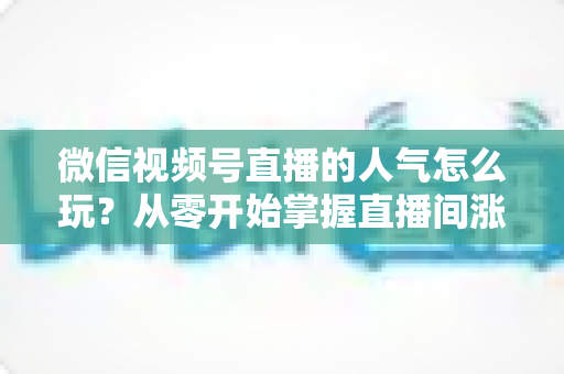 微信视频号直播的人气怎么玩？从零开始掌握直播间涨人气全攻略