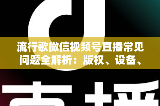 流行歌微信视频号直播常见问题全解析：版权、设备、涨粉与变现一站式实战指南