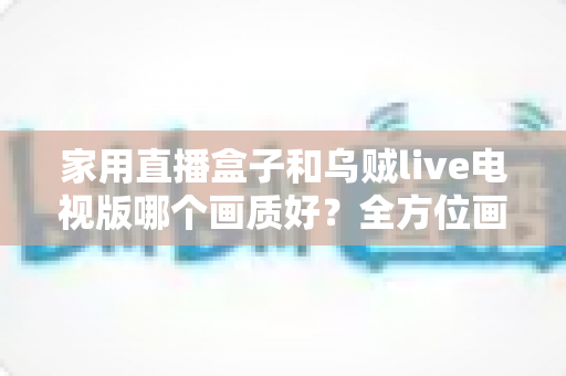 家用直播盒子和乌贼live电视版哪个画质好?全方位画质对比测评,帮你选出最值得入手的高清观影方案 家用直播盒子和乌贼live电视版哪个画质好?全方位画质对比测评,帮你选出最值得入手的高清观影方案