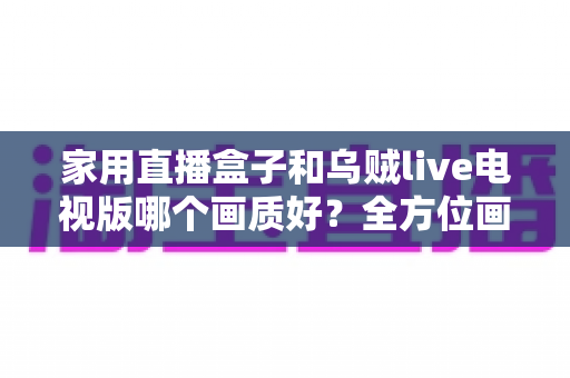 家用直播盒子和乌贼live电视版哪个画质好?全方位画质对比测评,帮你选出最值得入手的高清观影方案 家用直播盒子和乌贼live电视版哪个画质好?全方位画质对比测评,帮你选出最值得入手的高清观影方案