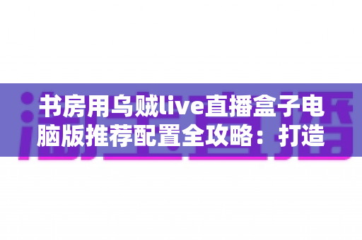 书房用乌贼live直播盒子电脑版推荐配置全攻略:打造高清流畅的私人直播空间 书房用乌贼live直播盒子电脑版推荐配置全攻略:打造高清流畅的私人直播空间