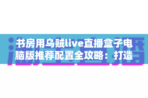 书房用乌贼live直播盒子电脑版推荐配置全攻略:打造高清流畅的私人直播空间 书房用乌贼live直播盒子电脑版推荐配置全攻略:打造高清流畅的私人直播空间