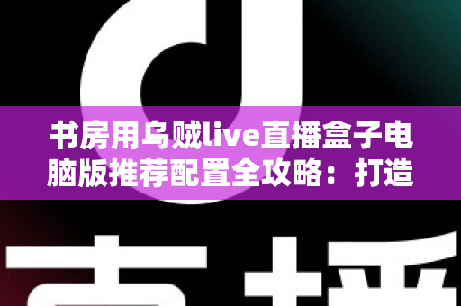 书房用乌贼live直播盒子电脑版推荐配置全攻略：打造高清流畅的私人直播空间