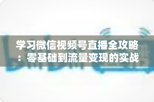 学习微信视频号直播全攻略:零基础到流量变现的实战宝典 学习微信视频号直播全攻略:零基础到流量变现的实战宝典
