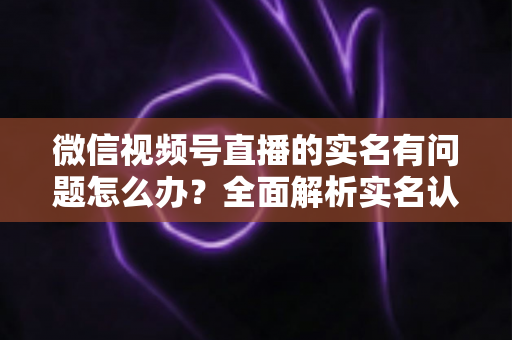 微信视频号直播的实名有问题怎么办?全面解析实名认证故障的解决指南 微信视频号直播的实名有问题怎么办?全面解析实名认证故障的解决指南