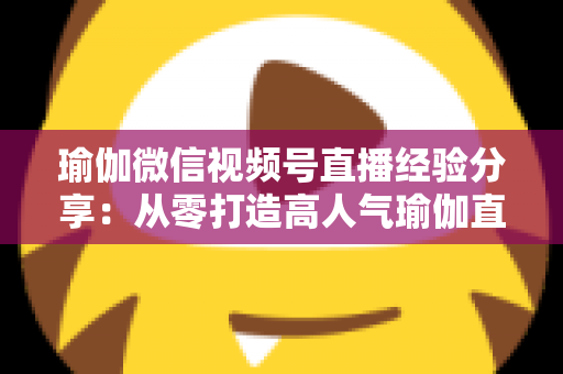瑜伽微信视频号直播经验分享：从零打造高人气瑜伽直播间的实战指南