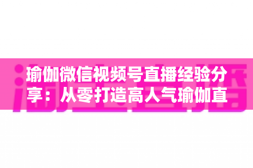 瑜伽微信视频号直播经验分享：从零打造高人气瑜伽直播间的实战指南