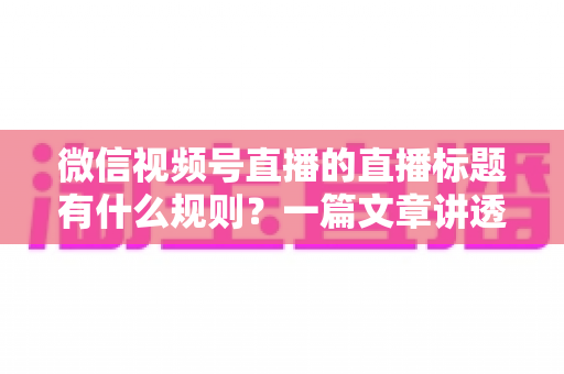 微信视频号直播的直播标题有什么规则?一篇文章讲透标题规范与爆款写法 微信视频号直播的直播标题有什么规则?一篇文章讲透标题规范与爆款写法
