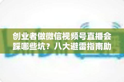 创业者做微信视频号直播会踩哪些坑？八大避雷指南助你少走三年弯路