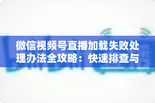 微信视频号直播加载失败处理办法全攻略：快速排查与修复直播打不开、黑屏、卡顿的实用指南