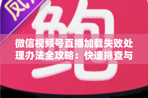 微信视频号直播加载失败处理办法全攻略：快速排查与修复直播打不开、黑屏、卡顿的实用指南