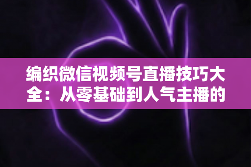 编织微信视频号直播技巧大全：从零基础到人气主播的实战指南