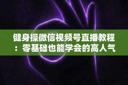健身操微信视频号直播教程：零基础也能学会的高人气健身直播间打造全攻略