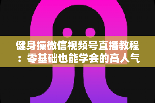 健身操微信视频号直播教程：零基础也能学会的高人气健身直播间打造全攻略