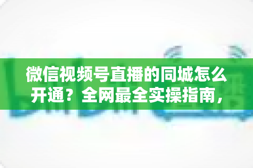 微信视频号直播的同城怎么开通？全网最全实操指南，助你快速解锁同城精准流量