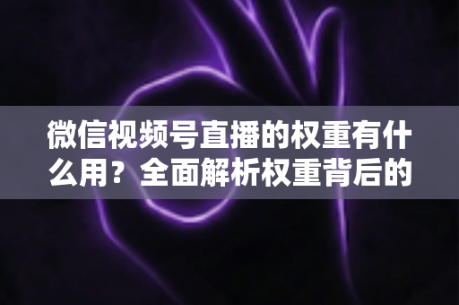 微信视频号直播的权重有什么用？全面解析权重背后的流量密码与变现价值
